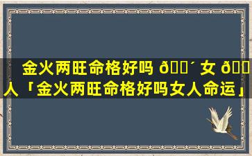 金火两旺命格好吗 🐴 女 🌵 人「金火两旺命格好吗女人命运」